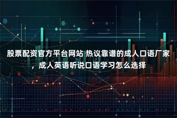 股票配资官方平台网站 热议靠谱的成人口语厂家，成人英语听说口语学习怎么选择