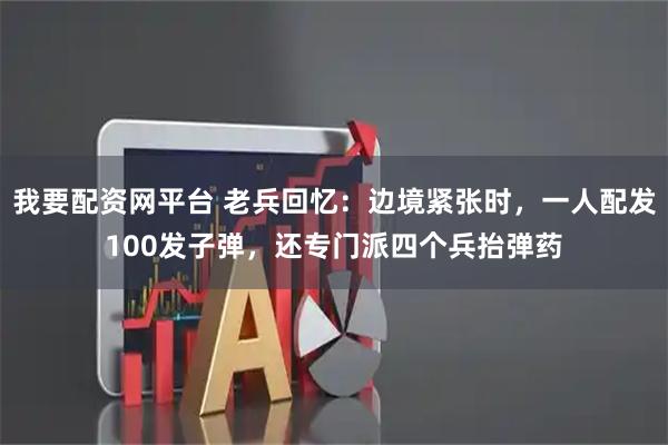 我要配资网平台 老兵回忆：边境紧张时，一人配发100发子弹，还专门派四个兵抬弹药